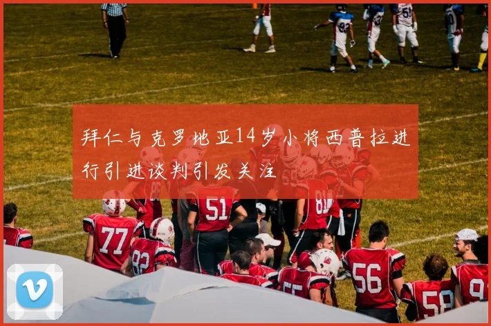 拜仁与克罗地亚14岁小将西普拉进行引进谈判引发关注