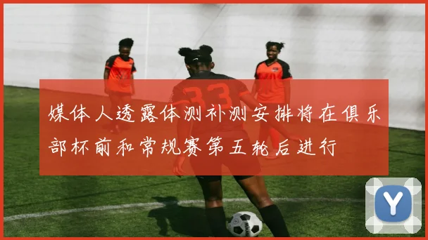 媒体人透露体测补测安排将在俱乐部杯前和常规赛第五轮后进行
