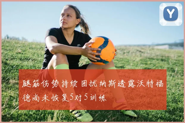 腿筋伤势持续困扰纳斯透露沃特福德尚未恢复5对5训练