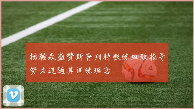 杨瀚森盛赞斯普利特教练细致指导努力追随其训练理念