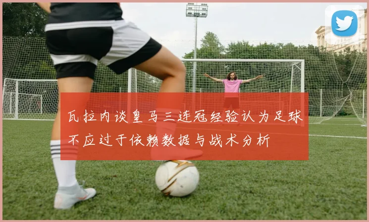 瓦拉内谈皇马三连冠经验认为足球不应过于依赖数据与战术分析