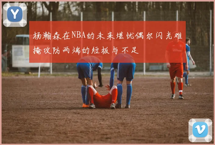 杨瀚森在NBA的未来堪忧偶尔闪光难掩攻防两端的短板与不足