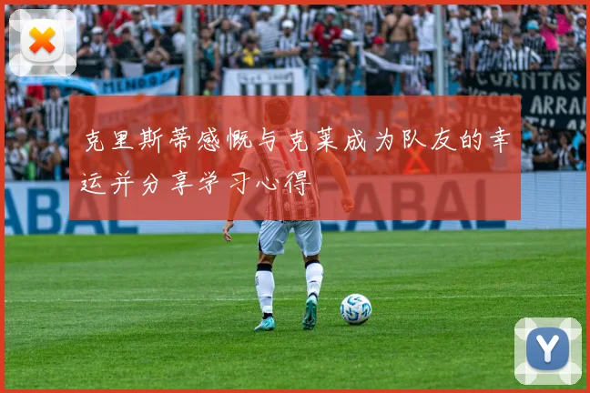 克里斯蒂感慨与克莱成为队友的幸运并分享学习心得