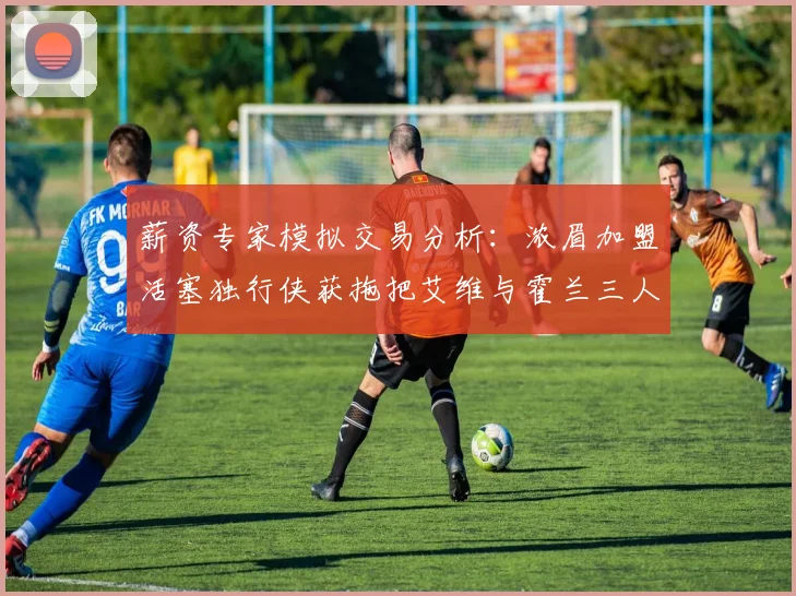 薪资专家模拟交易分析：浓眉加盟活塞独行侠获拖把艾维与霍兰三人组合