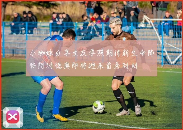 小蜘蛛分享女友孕照期待新生命降临阿玛德奥即将迎来首秀时刻