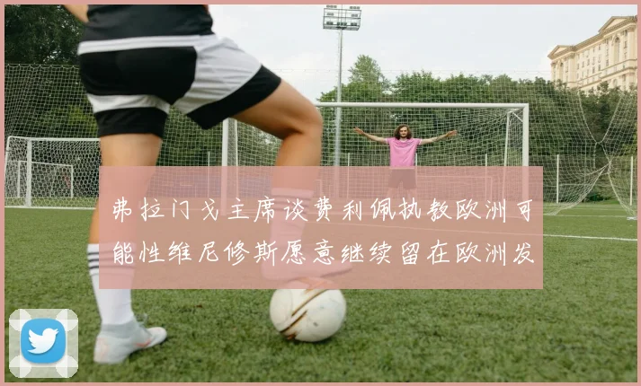 弗拉门戈主席谈费利佩执教欧洲可能性维尼修斯愿意继续留在欧洲发展