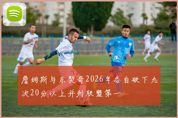 詹姆斯与东契奇2026年各自砍下九次20分以上并列联盟第一
