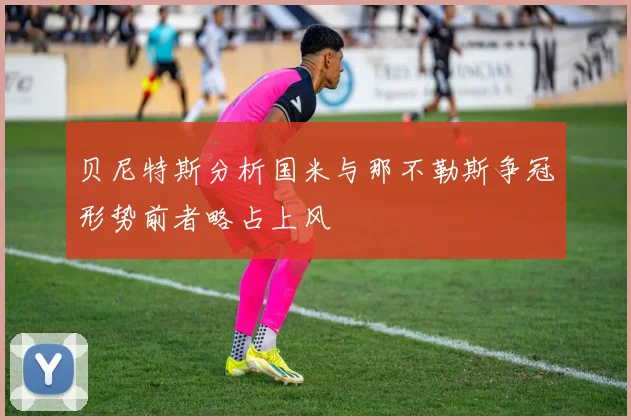 贝尼特斯分析国米与那不勒斯争冠形势前者略占上风