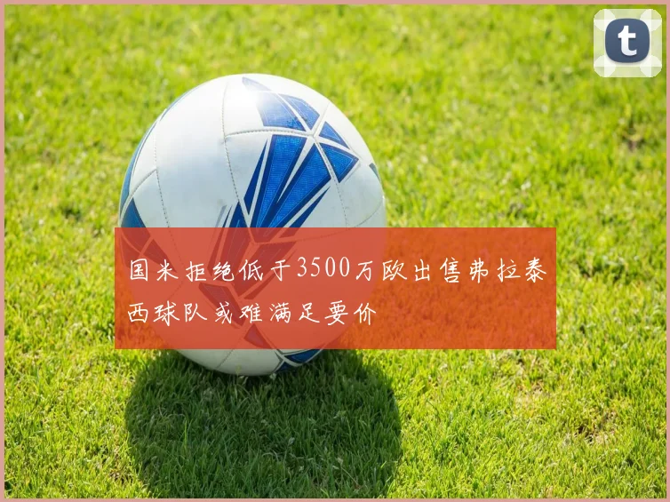 国米拒绝低于3500万欧出售弗拉泰西球队或难满足要价