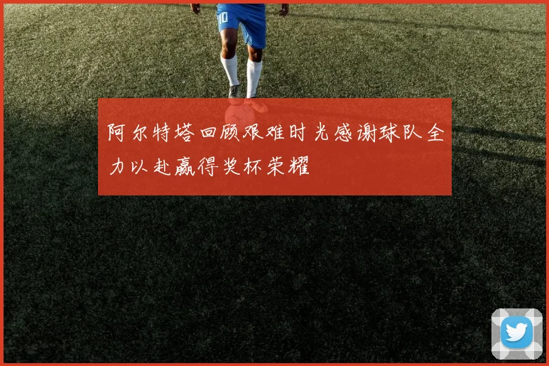 阿尔特塔回顾艰难时光感谢球队全力以赴赢得奖杯荣耀