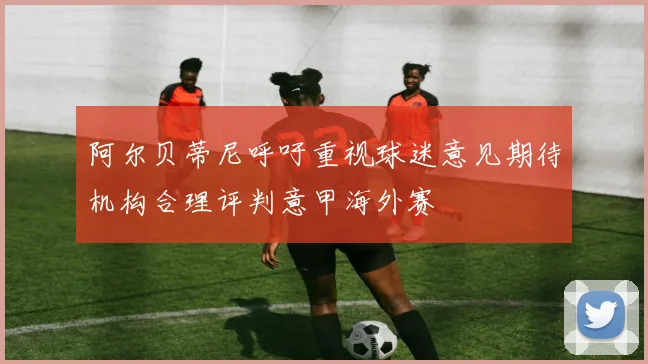 阿尔贝蒂尼呼吁重视球迷意见期待机构合理评判意甲海外赛