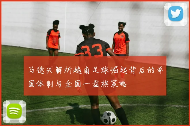 马德兴解析越南足球崛起背后的举国体制与全国一盘棋策略