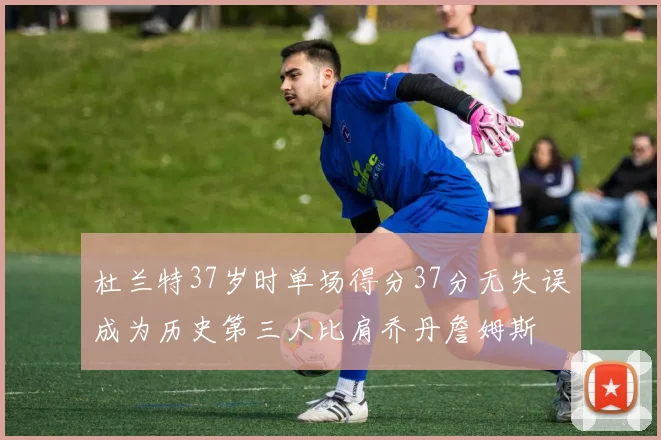 杜兰特37岁时单场得分37分无失误成为历史第三人比肩乔丹詹姆斯