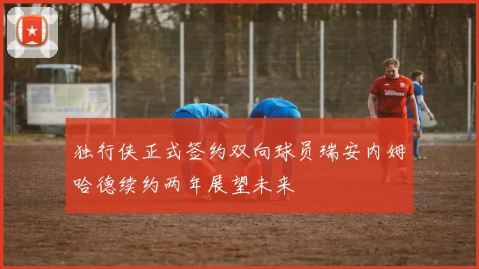 独行侠正式签约双向球员瑞安内姆哈德续约两年展望未来