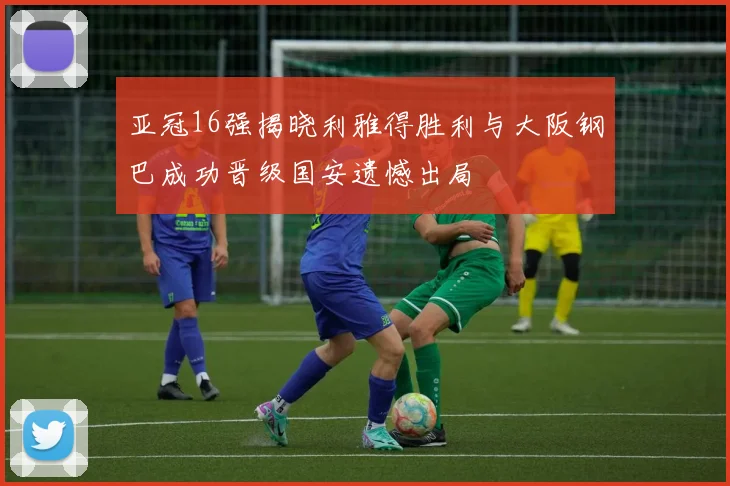 亚冠16强揭晓利雅得胜利与大阪钢巴成功晋级国安遗憾出局