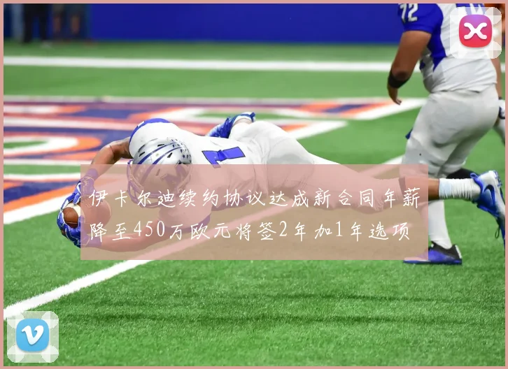 伊卡尔迪续约协议达成新合同年薪降至450万欧元将签2年加1年选项